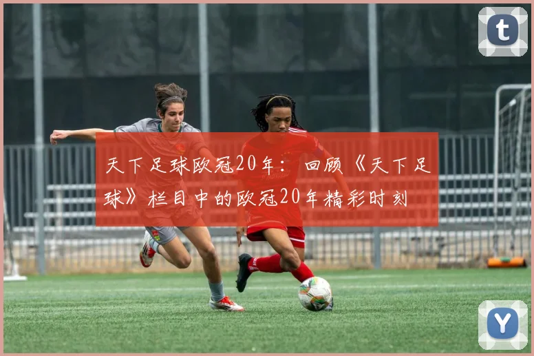 天下足球欧冠20年:回顾《天下足球》栏目中的欧冠20年精彩时刻