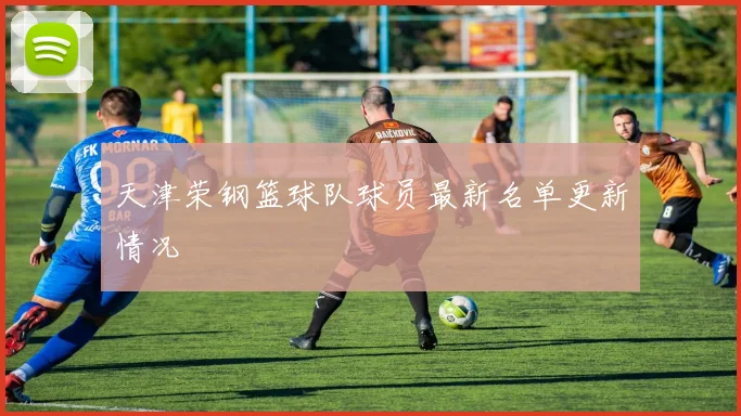 天津荣钢篮球队球员最新名单更新情况