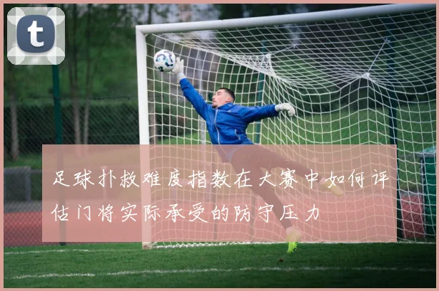 足球扑救难度指数在大赛中如何评估门将实际承受的防守压力