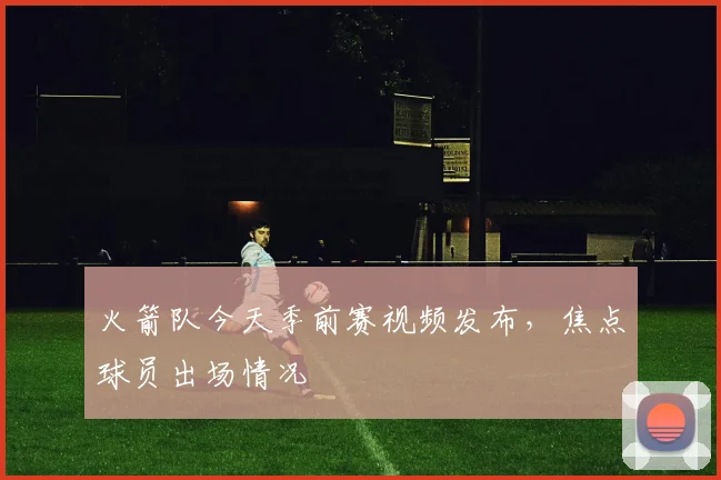 火箭队今天季前赛视频发布，焦点球员出场情况