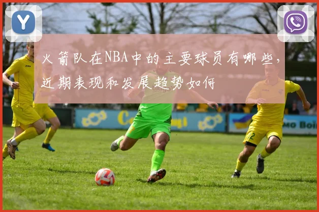 火箭队在NBA中的主要球员有哪些，近期表现和发展趋势如何