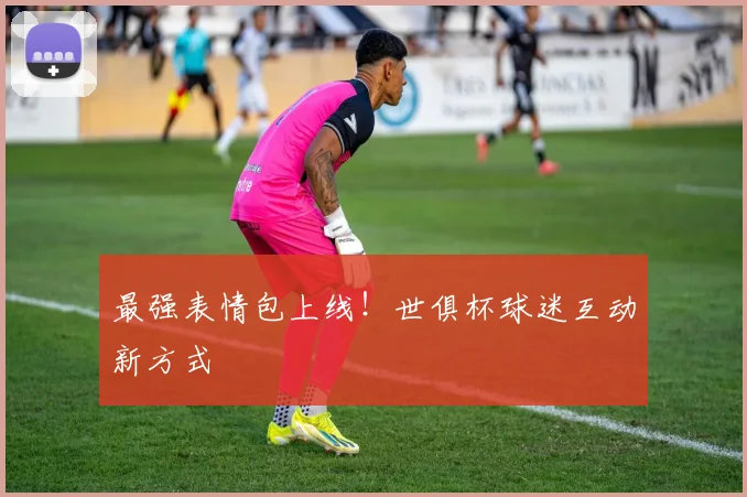 最强表情包上线！世俱杯球迷互动新方式